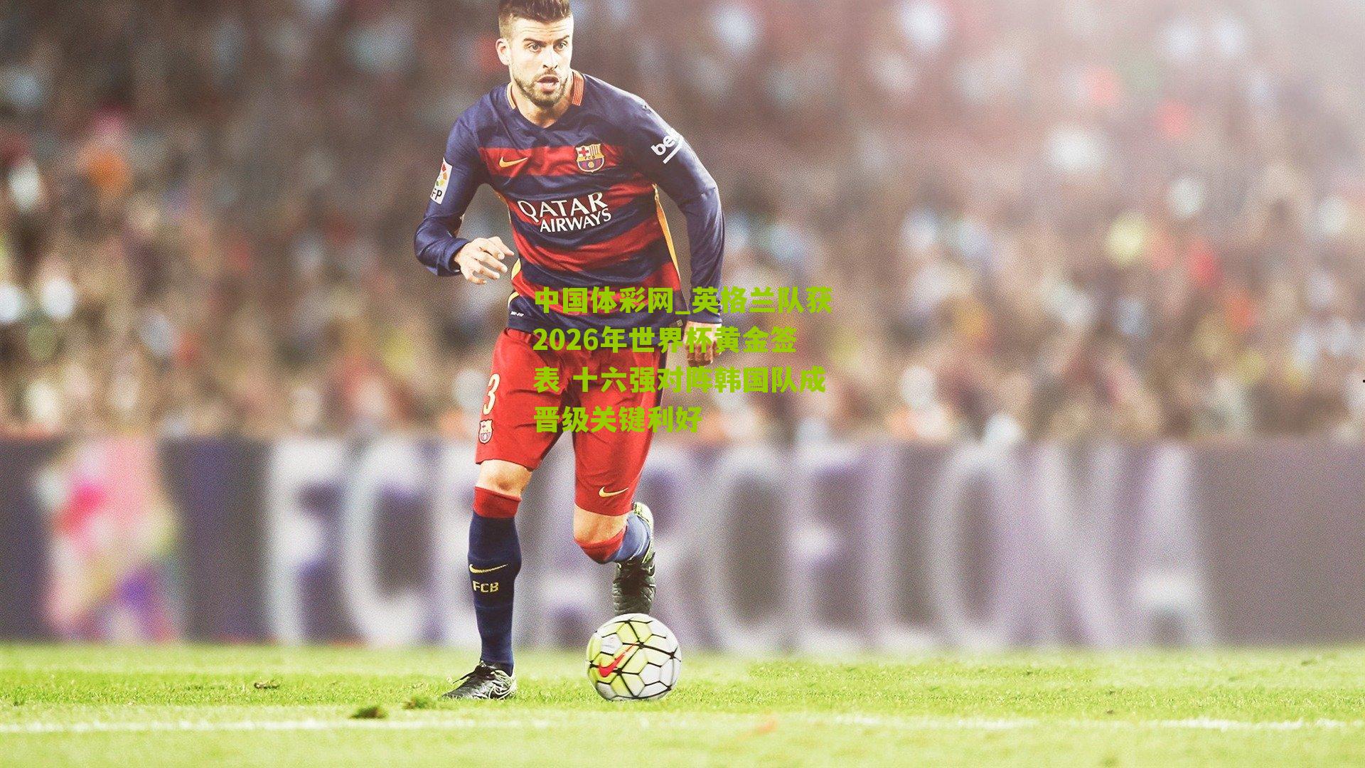 英格兰队获2026年世界杯黄金签表 十六强对阵韩国队成晋级关键利好