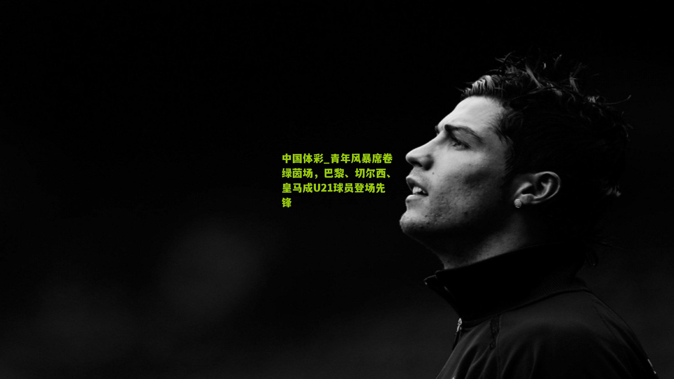 青年风暴席卷绿茵场，巴黎、切尔西、皇马成U21球员登场先锋